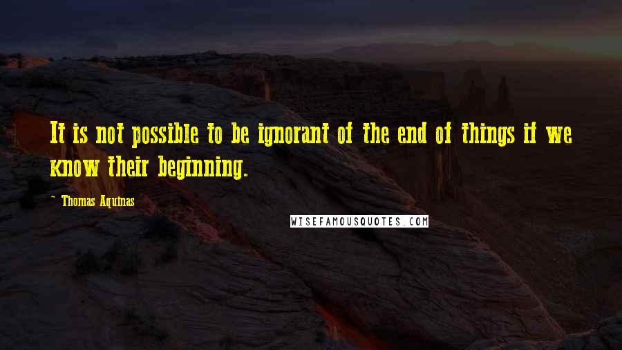 Thomas Aquinas Quotes: It is not possible to be ignorant of the end of things if we know their beginning.