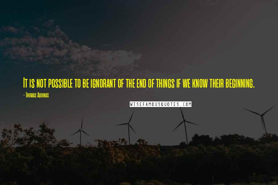 Thomas Aquinas Quotes: It is not possible to be ignorant of the end of things if we know their beginning.