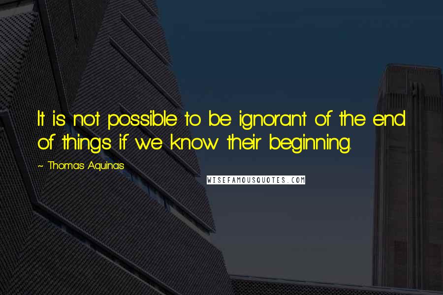 Thomas Aquinas Quotes: It is not possible to be ignorant of the end of things if we know their beginning.