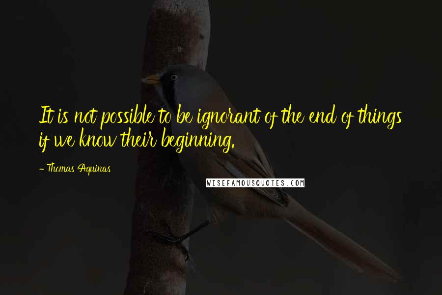 Thomas Aquinas Quotes: It is not possible to be ignorant of the end of things if we know their beginning.