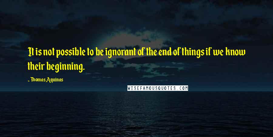 Thomas Aquinas Quotes: It is not possible to be ignorant of the end of things if we know their beginning.