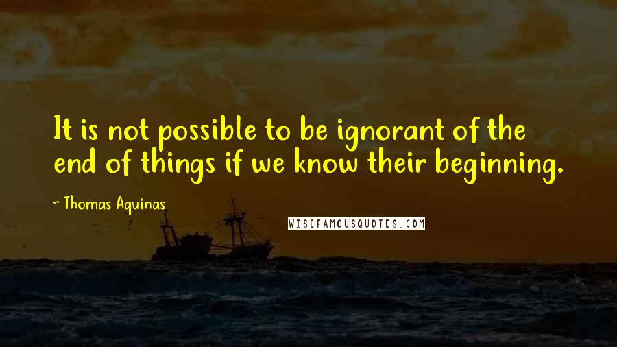 Thomas Aquinas Quotes: It is not possible to be ignorant of the end of things if we know their beginning.