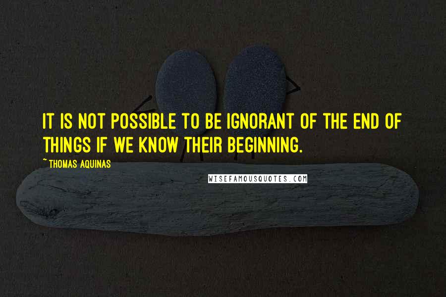 Thomas Aquinas Quotes: It is not possible to be ignorant of the end of things if we know their beginning.