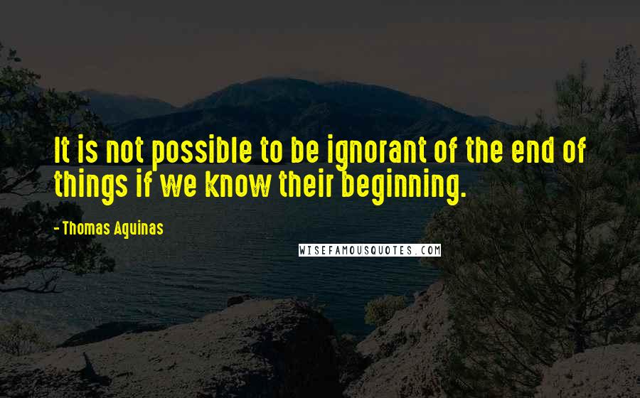 Thomas Aquinas Quotes: It is not possible to be ignorant of the end of things if we know their beginning.