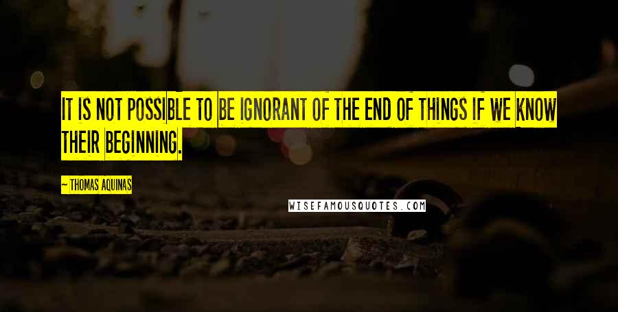 Thomas Aquinas Quotes: It is not possible to be ignorant of the end of things if we know their beginning.