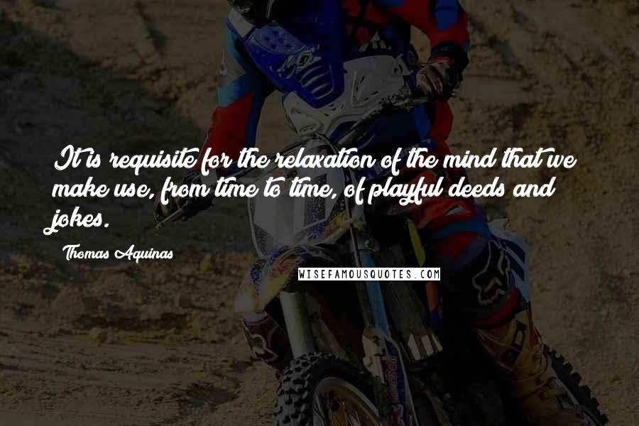 Thomas Aquinas Quotes: It is requisite for the relaxation of the mind that we make use, from time to time, of playful deeds and jokes.