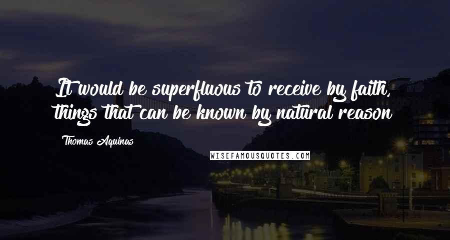 Thomas Aquinas Quotes: It would be superfluous to receive by faith, things that can be known by natural reason