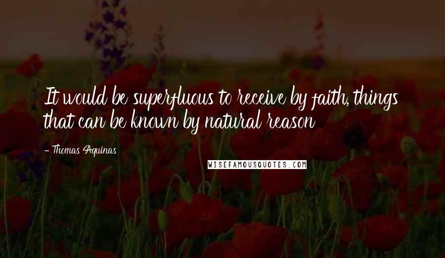 Thomas Aquinas Quotes: It would be superfluous to receive by faith, things that can be known by natural reason