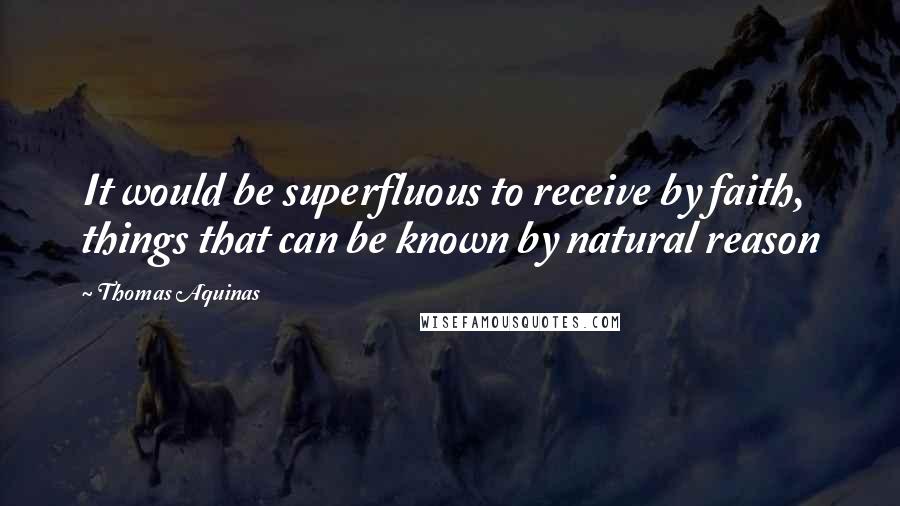 Thomas Aquinas Quotes: It would be superfluous to receive by faith, things that can be known by natural reason