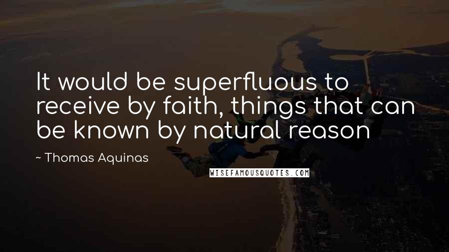 Thomas Aquinas Quotes: It would be superfluous to receive by faith, things that can be known by natural reason