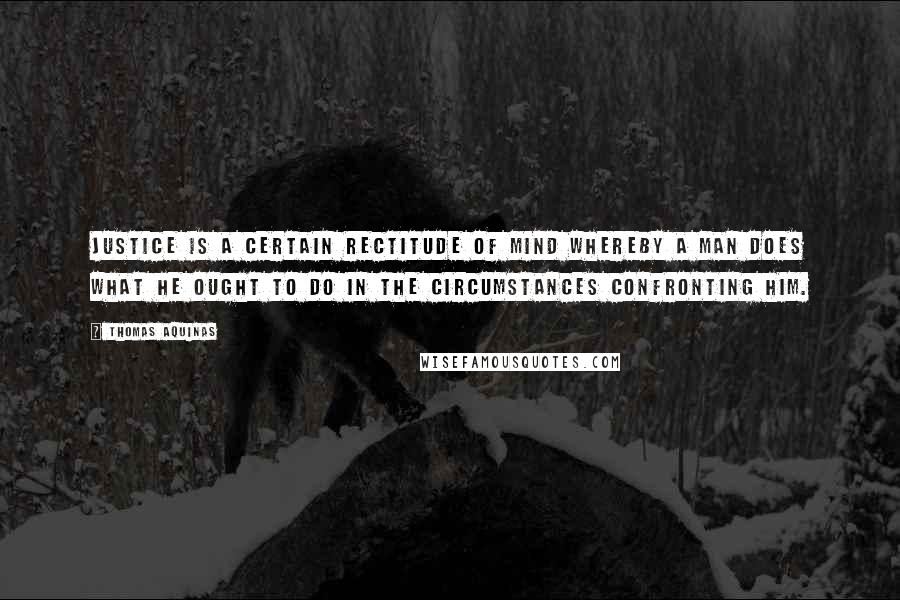 Thomas Aquinas Quotes: Justice is a certain rectitude of mind whereby a man does what he ought to do in the circumstances confronting him.