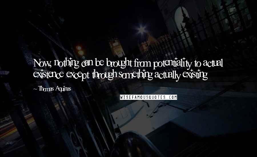 Thomas Aquinas Quotes: Now, nothing can be brought from potentiality to actual existence except through something actually existing