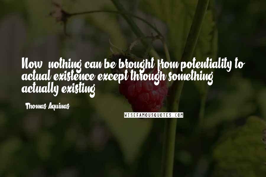 Thomas Aquinas Quotes: Now, nothing can be brought from potentiality to actual existence except through something actually existing
