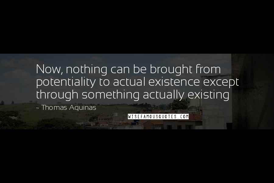 Thomas Aquinas Quotes: Now, nothing can be brought from potentiality to actual existence except through something actually existing