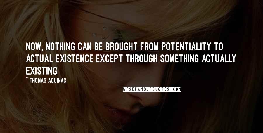 Thomas Aquinas Quotes: Now, nothing can be brought from potentiality to actual existence except through something actually existing