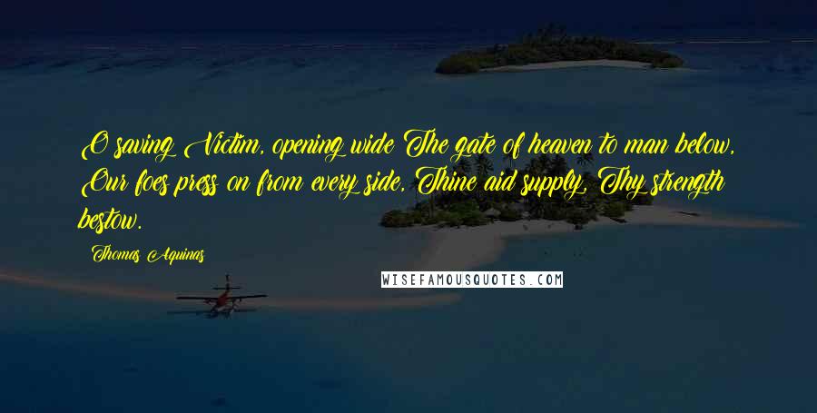 Thomas Aquinas Quotes: O saving Victim, opening wide The gate of heaven to man below, Our foes press on from every side, Thine aid supply, Thy strength bestow.