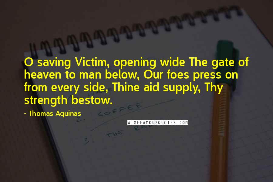 Thomas Aquinas Quotes: O saving Victim, opening wide The gate of heaven to man below, Our foes press on from every side, Thine aid supply, Thy strength bestow.