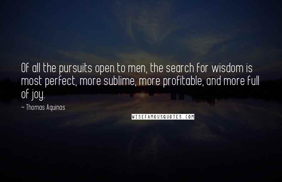 Thomas Aquinas Quotes: Of all the pursuits open to men, the search for wisdom is most perfect, more sublime, more profitable, and more full of joy.