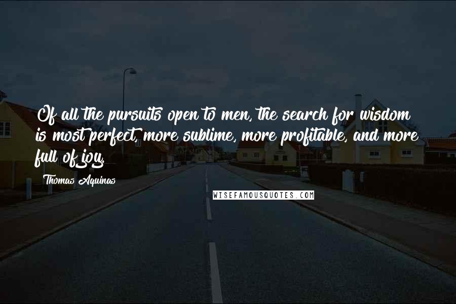 Thomas Aquinas Quotes: Of all the pursuits open to men, the search for wisdom is most perfect, more sublime, more profitable, and more full of joy.