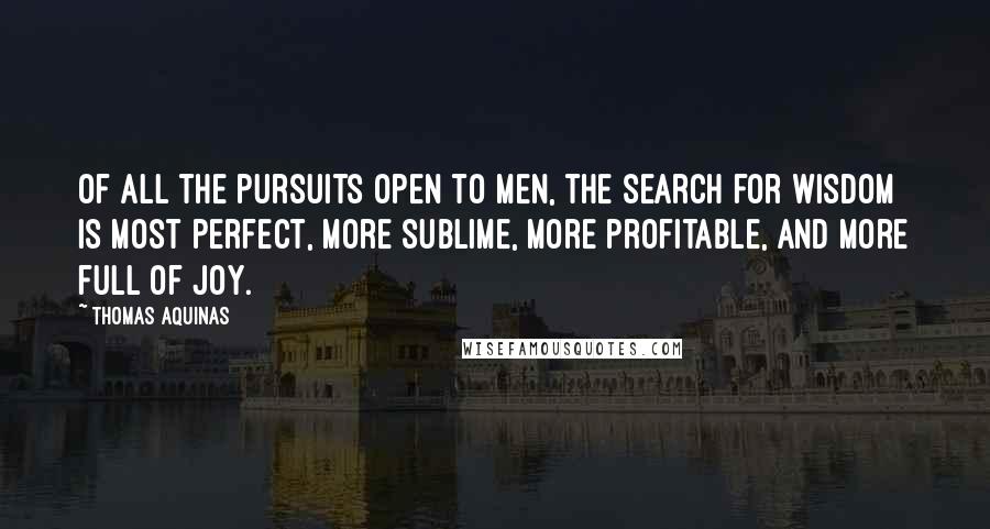 Thomas Aquinas Quotes: Of all the pursuits open to men, the search for wisdom is most perfect, more sublime, more profitable, and more full of joy.