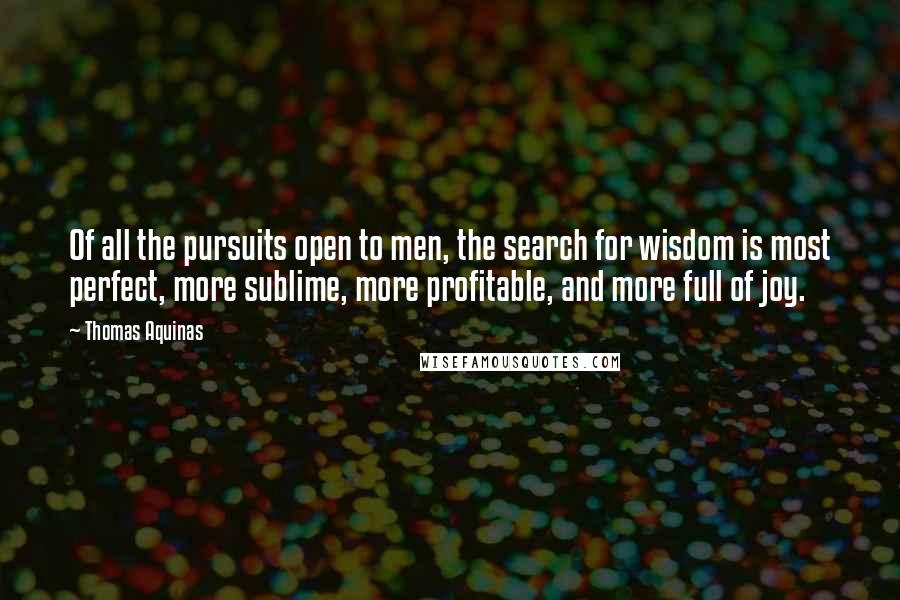 Thomas Aquinas Quotes: Of all the pursuits open to men, the search for wisdom is most perfect, more sublime, more profitable, and more full of joy.