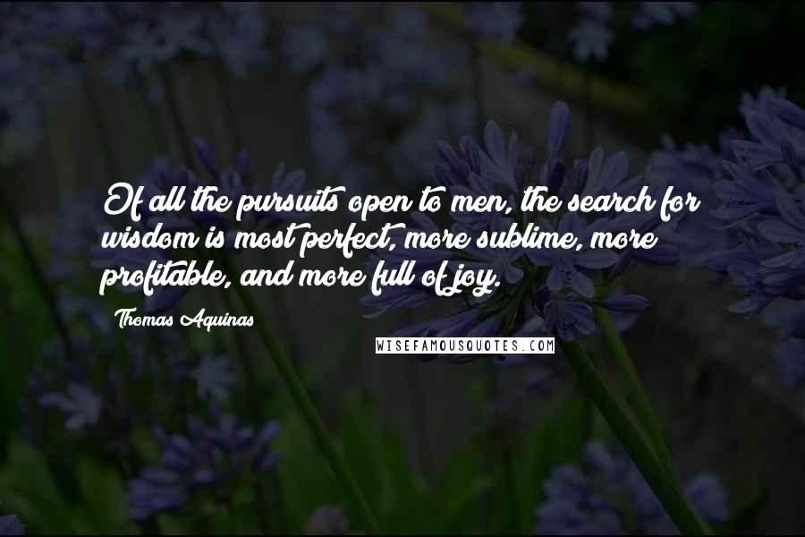 Thomas Aquinas Quotes: Of all the pursuits open to men, the search for wisdom is most perfect, more sublime, more profitable, and more full of joy.