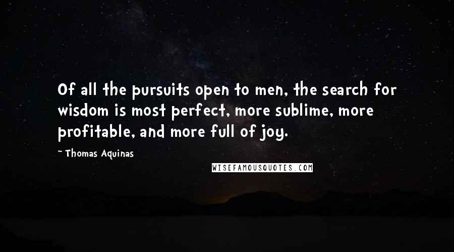 Thomas Aquinas Quotes: Of all the pursuits open to men, the search for wisdom is most perfect, more sublime, more profitable, and more full of joy.