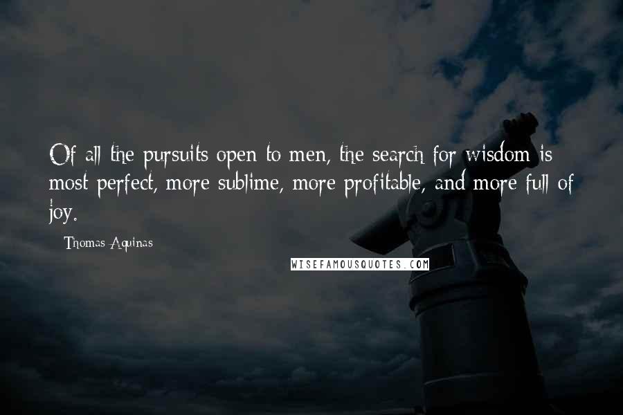 Thomas Aquinas Quotes: Of all the pursuits open to men, the search for wisdom is most perfect, more sublime, more profitable, and more full of joy.