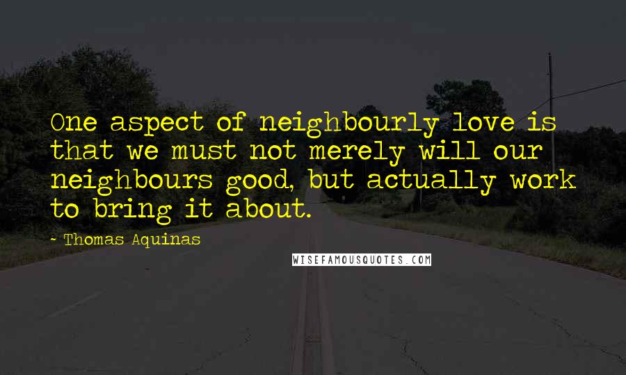 Thomas Aquinas Quotes: One aspect of neighbourly love is that we must not merely will our neighbours good, but actually work to bring it about.