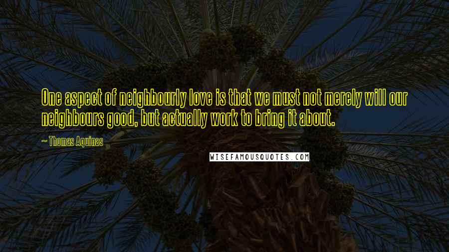 Thomas Aquinas Quotes: One aspect of neighbourly love is that we must not merely will our neighbours good, but actually work to bring it about.