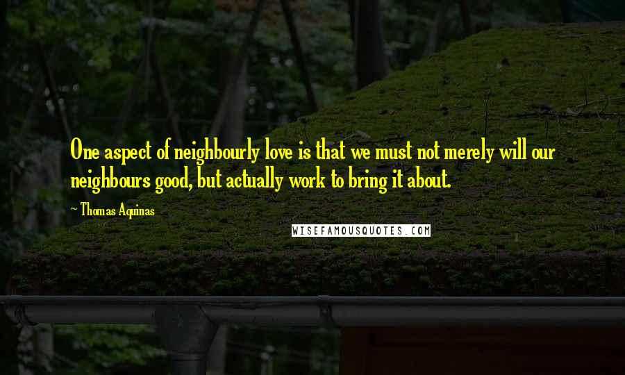 Thomas Aquinas Quotes: One aspect of neighbourly love is that we must not merely will our neighbours good, but actually work to bring it about.