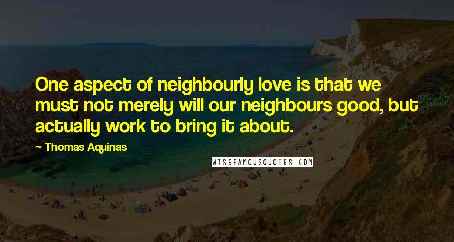 Thomas Aquinas Quotes: One aspect of neighbourly love is that we must not merely will our neighbours good, but actually work to bring it about.