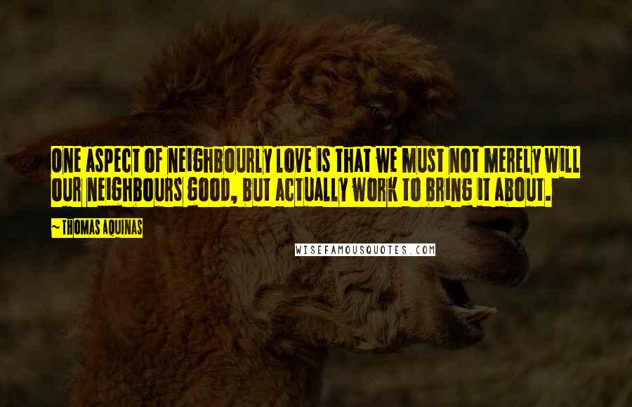 Thomas Aquinas Quotes: One aspect of neighbourly love is that we must not merely will our neighbours good, but actually work to bring it about.