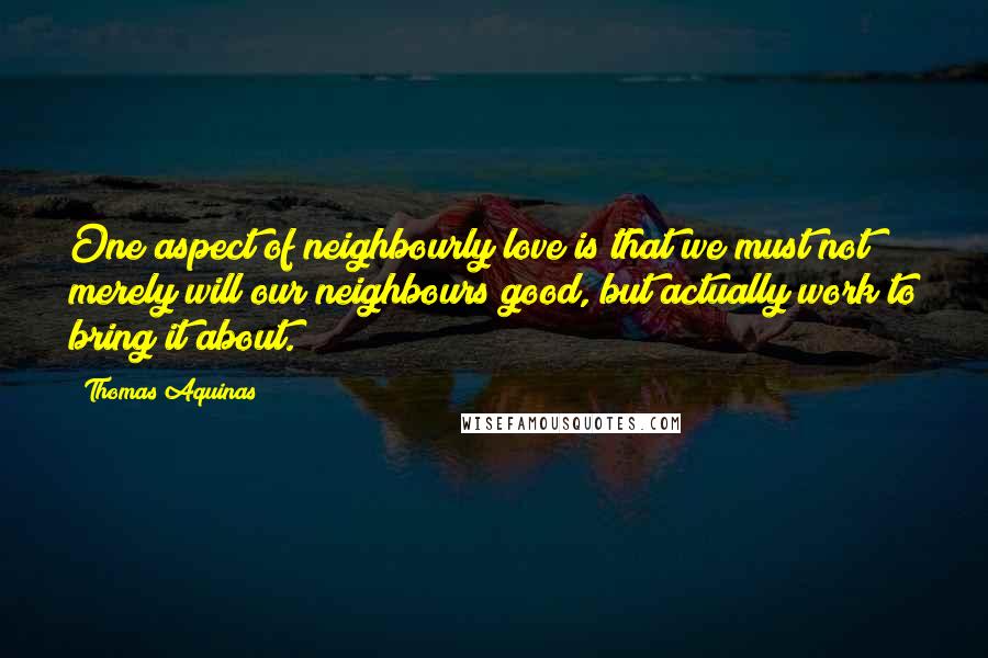 Thomas Aquinas Quotes: One aspect of neighbourly love is that we must not merely will our neighbours good, but actually work to bring it about.