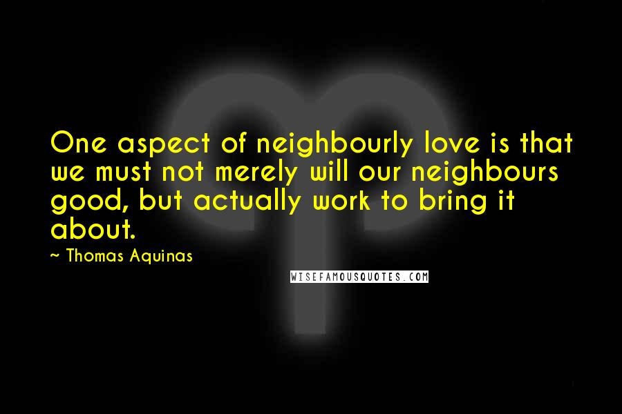 Thomas Aquinas Quotes: One aspect of neighbourly love is that we must not merely will our neighbours good, but actually work to bring it about.