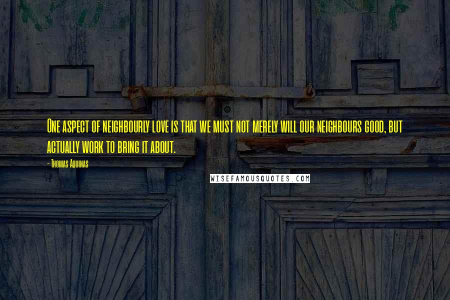 Thomas Aquinas Quotes: One aspect of neighbourly love is that we must not merely will our neighbours good, but actually work to bring it about.