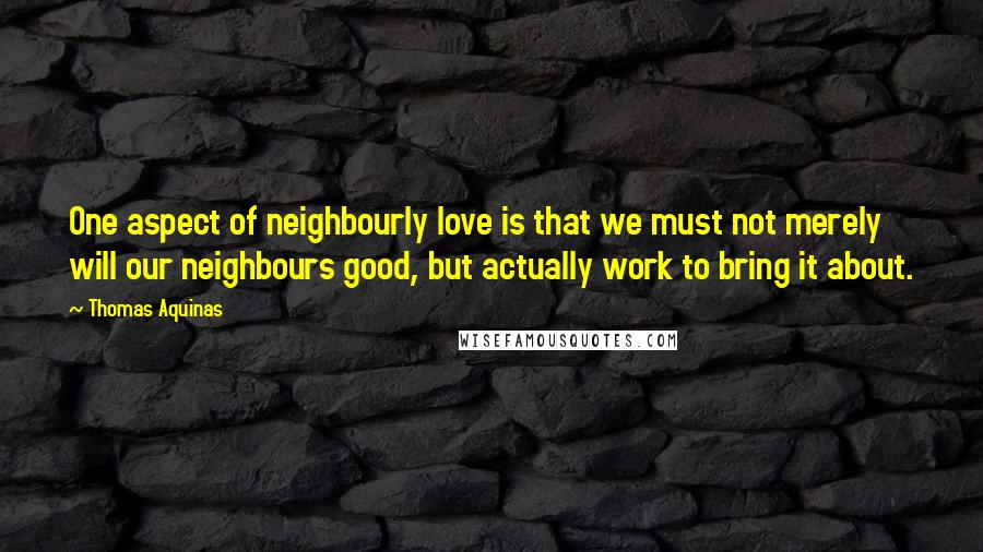 Thomas Aquinas Quotes: One aspect of neighbourly love is that we must not merely will our neighbours good, but actually work to bring it about.