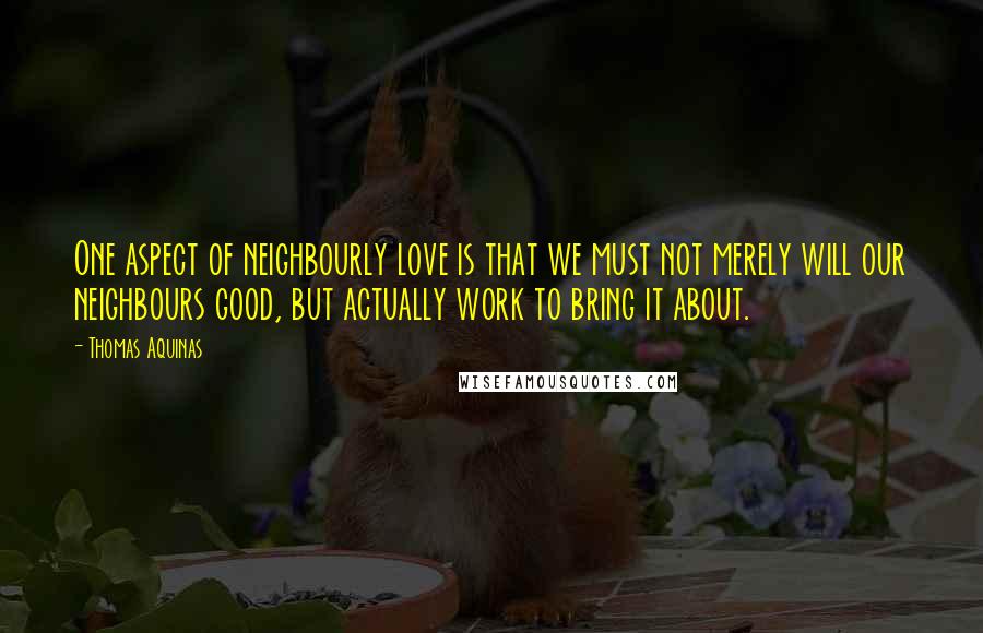 Thomas Aquinas Quotes: One aspect of neighbourly love is that we must not merely will our neighbours good, but actually work to bring it about.