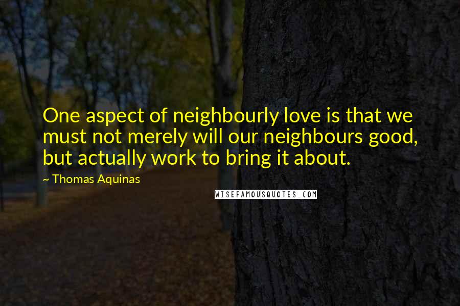 Thomas Aquinas Quotes: One aspect of neighbourly love is that we must not merely will our neighbours good, but actually work to bring it about.