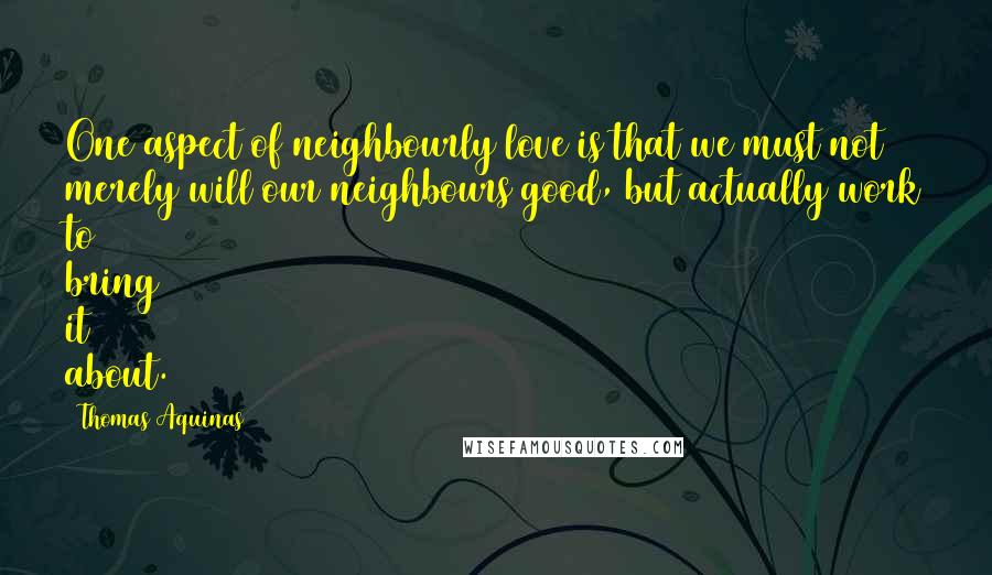 Thomas Aquinas Quotes: One aspect of neighbourly love is that we must not merely will our neighbours good, but actually work to bring it about.