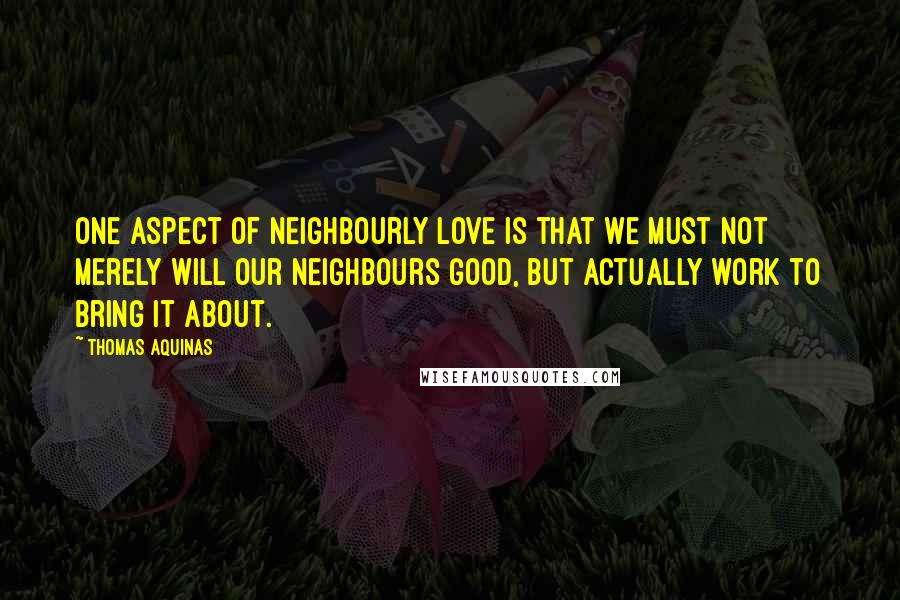 Thomas Aquinas Quotes: One aspect of neighbourly love is that we must not merely will our neighbours good, but actually work to bring it about.