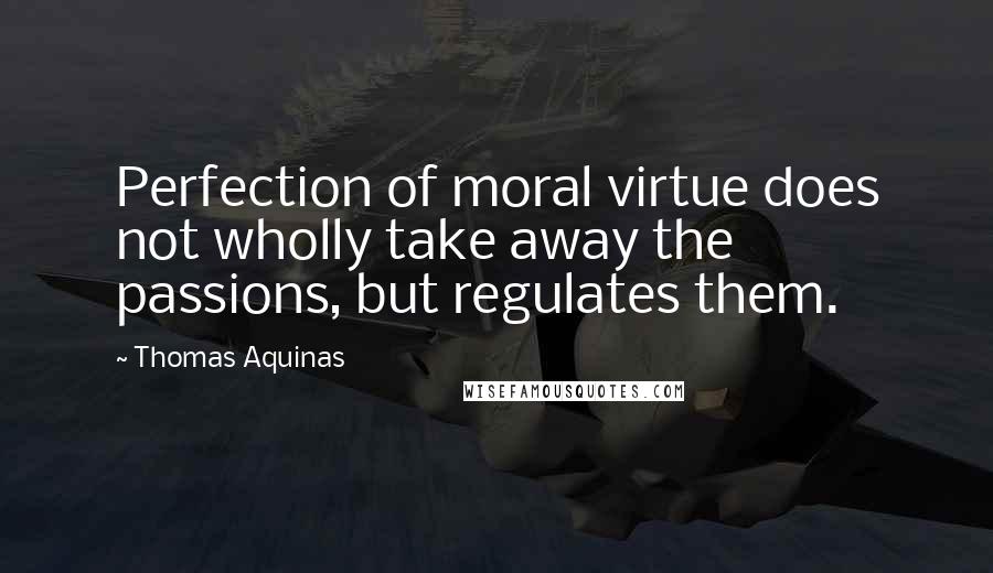 Thomas Aquinas Quotes: Perfection of moral virtue does not wholly take away the passions, but regulates them.