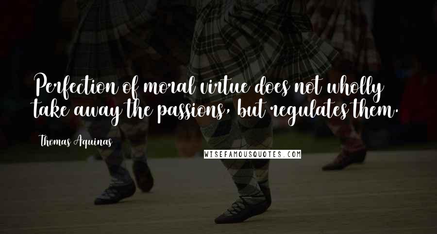 Thomas Aquinas Quotes: Perfection of moral virtue does not wholly take away the passions, but regulates them.