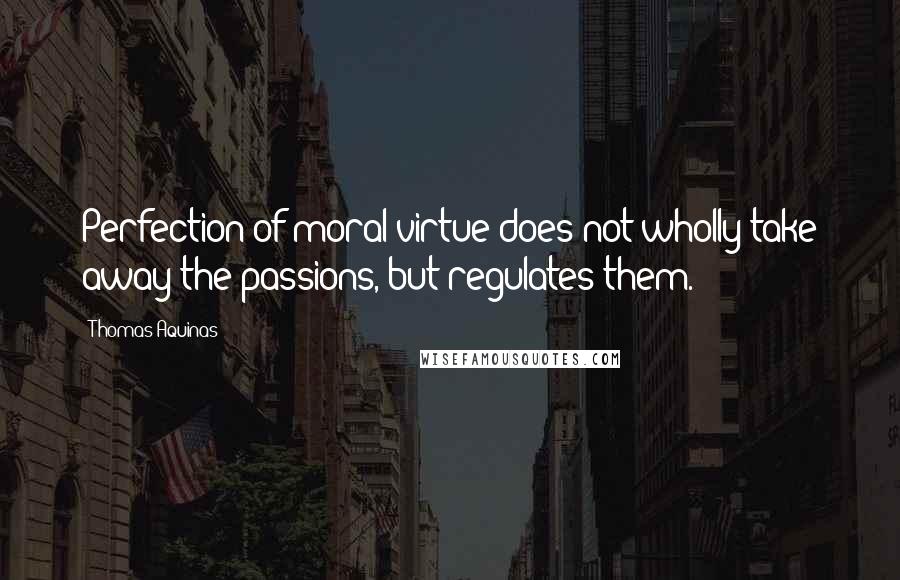 Thomas Aquinas Quotes: Perfection of moral virtue does not wholly take away the passions, but regulates them.
