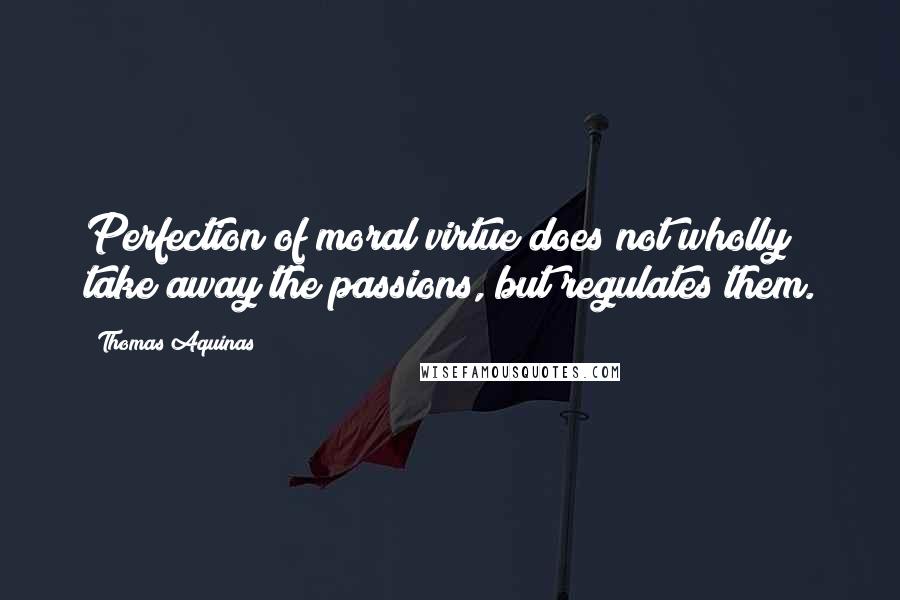 Thomas Aquinas Quotes: Perfection of moral virtue does not wholly take away the passions, but regulates them.