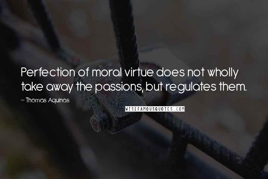 Thomas Aquinas Quotes: Perfection of moral virtue does not wholly take away the passions, but regulates them.