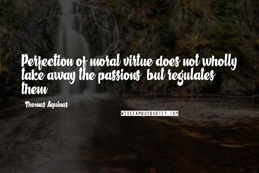 Thomas Aquinas Quotes: Perfection of moral virtue does not wholly take away the passions, but regulates them.