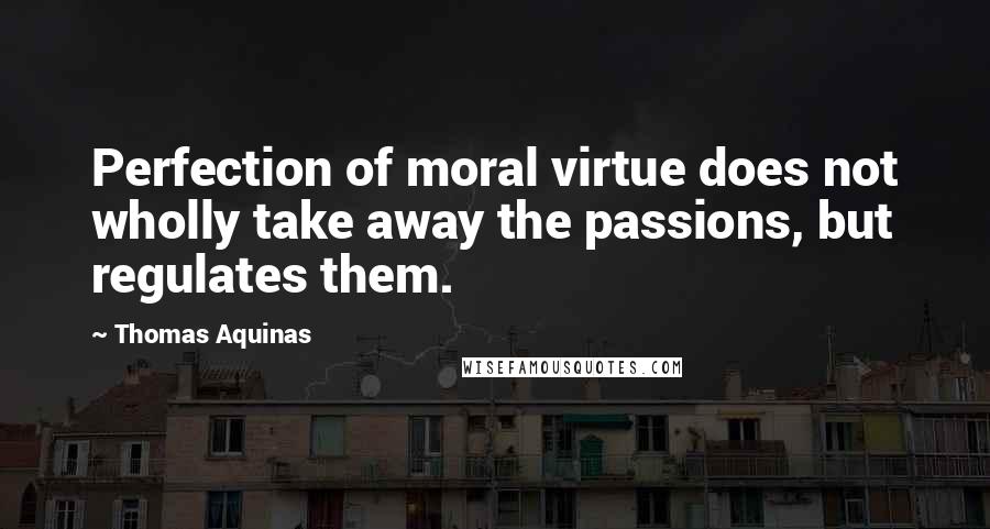 Thomas Aquinas Quotes: Perfection of moral virtue does not wholly take away the passions, but regulates them.