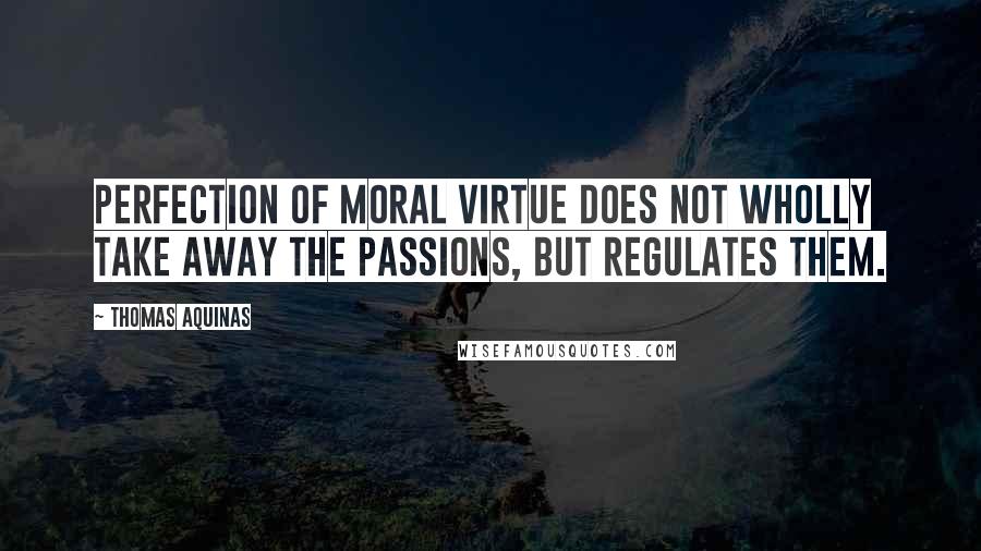 Thomas Aquinas Quotes: Perfection of moral virtue does not wholly take away the passions, but regulates them.