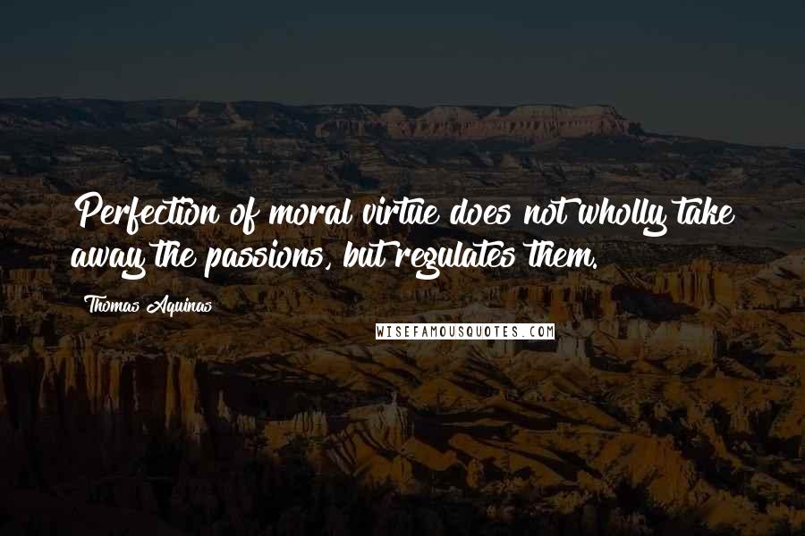 Thomas Aquinas Quotes: Perfection of moral virtue does not wholly take away the passions, but regulates them.